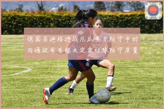 德国吕迪格迎战厄瓜多尔防守中的沟通效率可能决定定位球防守质量