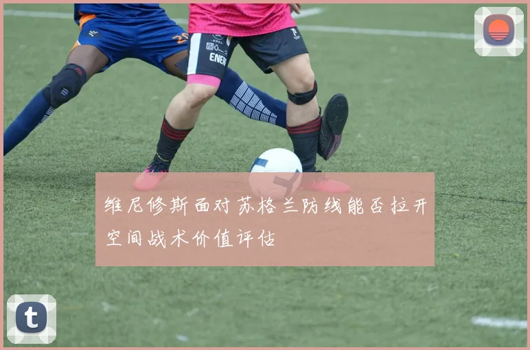维尼修斯面对苏格兰防线能否拉开空间战术价值评估
