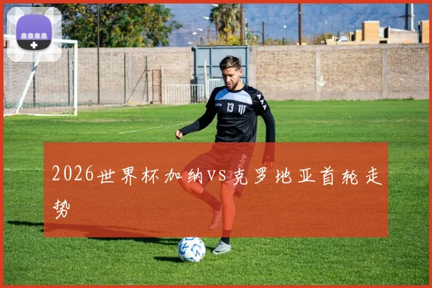 2026世界杯加纳vs克罗地亚首轮走势
