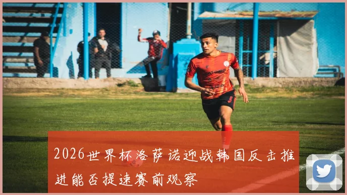 2026世界杯洛萨诺迎战韩国反击推进能否提速赛前观察