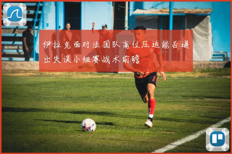 伊拉克面对法国队高位压迫能否逼出失误小组赛战术前瞻