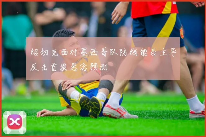 绍切克面对墨西哥队防线能否主导反击首发悬念预测