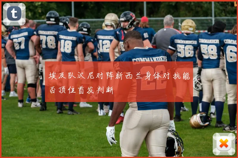 埃及队汉尼对阵新西兰身体对抗能否顶住首发判断