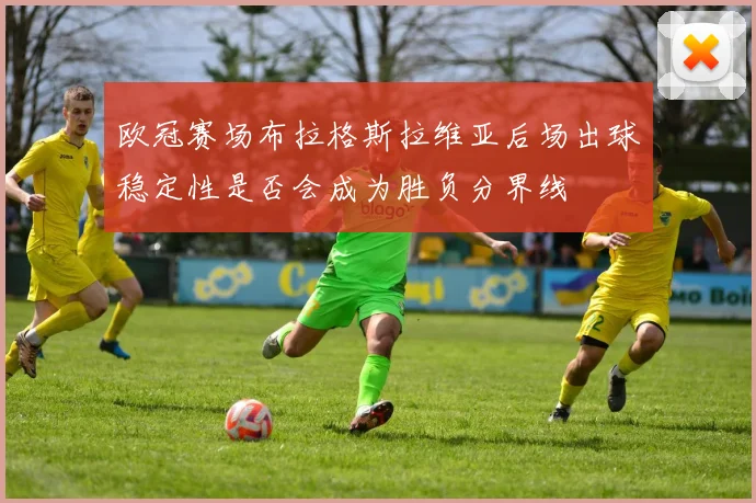 欧冠赛场布拉格斯拉维亚后场出球稳定性是否会成为胜负分界线
