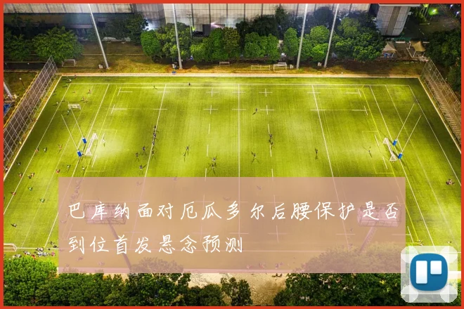 巴库纳面对厄瓜多尔后腰保护是否到位首发悬念预测