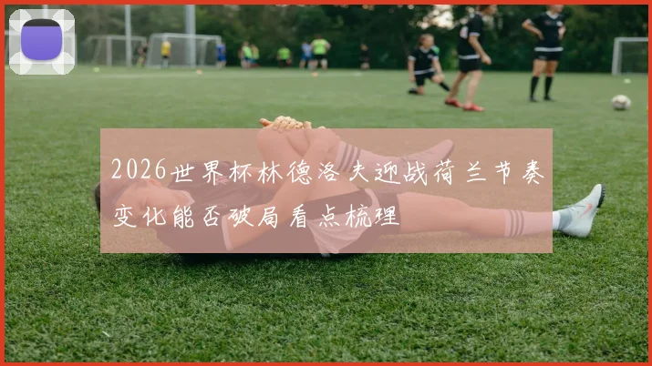 2026世界杯林德洛夫迎战荷兰节奏变化能否破局看点梳理