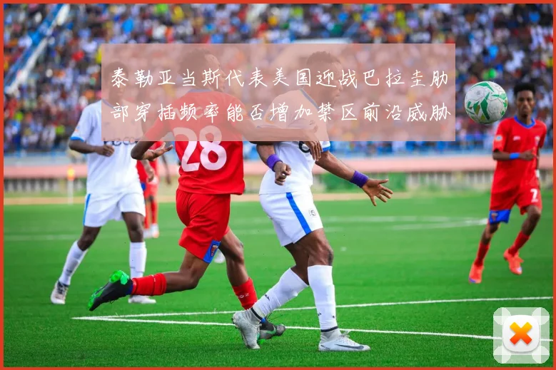 泰勒亚当斯代表美国迎战巴拉圭肋部穿插频率能否增加禁区前沿威胁