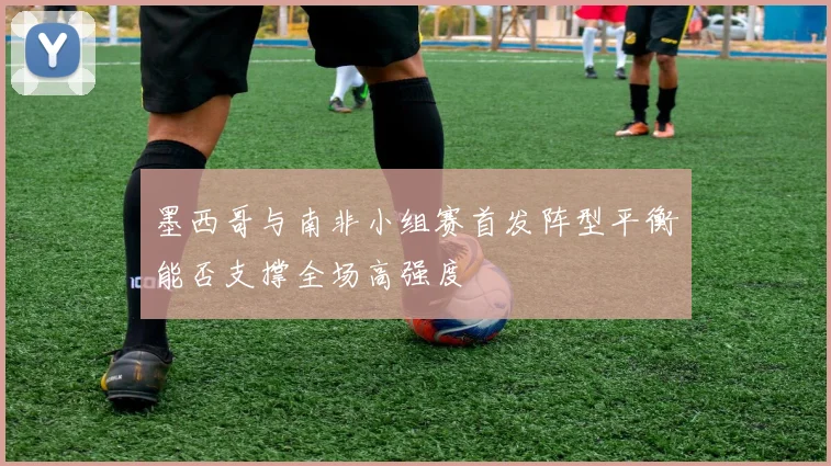 墨西哥与南非小组赛首发阵型平衡能否支撑全场高强度