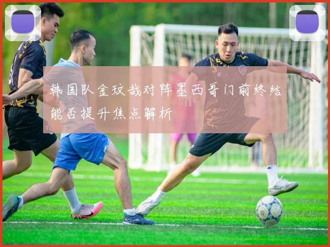 韩国队金玟哉对阵墨西哥门前终结能否提升焦点解析