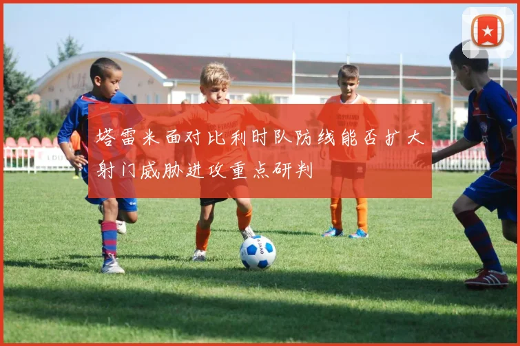塔雷米面对比利时队防线能否扩大射门威胁进攻重点研判