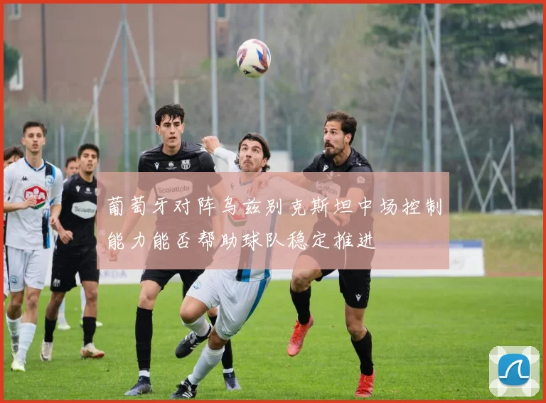 葡萄牙对阵乌兹别克斯坦中场控制能力能否帮助球队稳定推进
