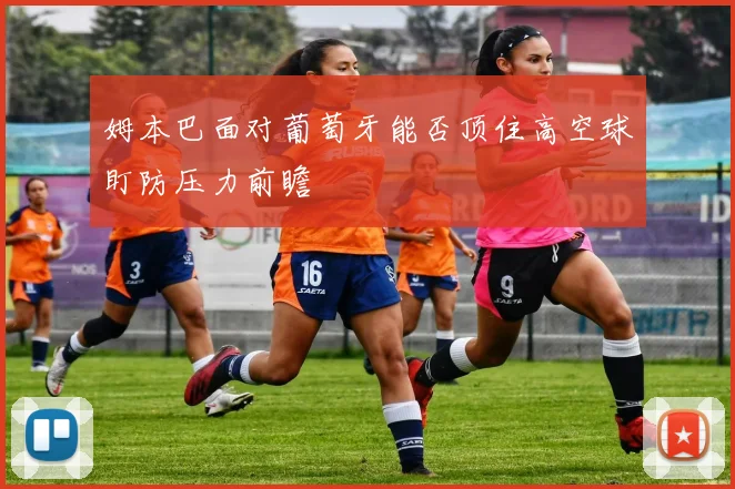 姆本巴面对葡萄牙能否顶住高空球盯防压力前瞻