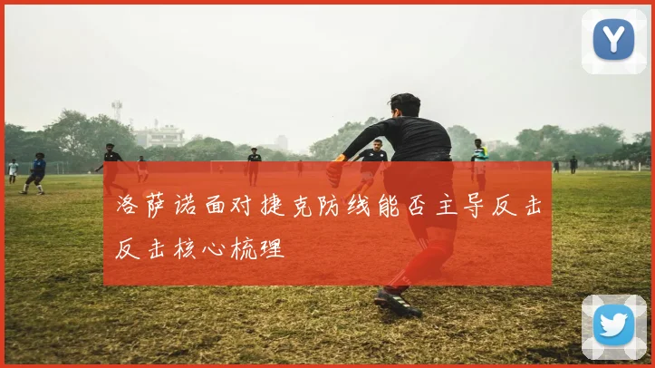 洛萨诺面对捷克防线能否主导反击反击核心梳理