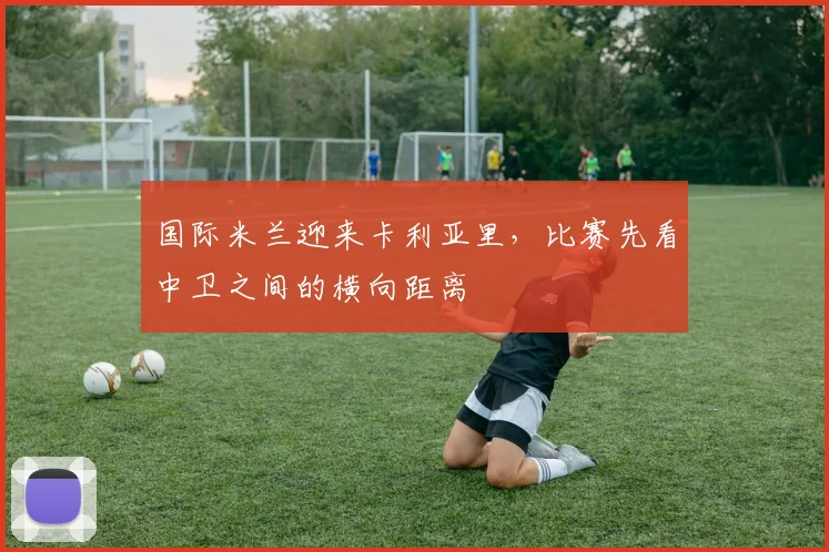 国际米兰迎来卡利亚里,比赛先看中卫之间的横向距离
