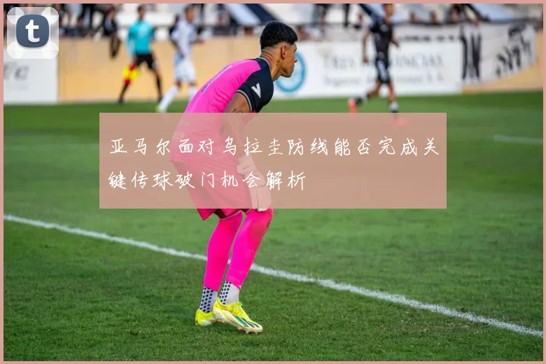 亚马尔面对乌拉圭防线能否完成关键传球破门机会解析