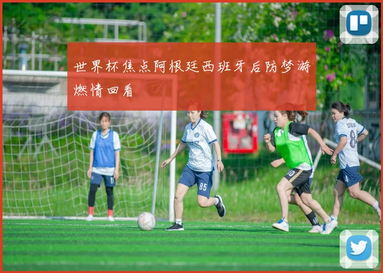世界杯焦点阿根廷西班牙后防梦游燃情回看