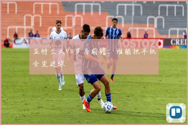 亚特兰大vs罗马前瞻：谁能把半机会变进球