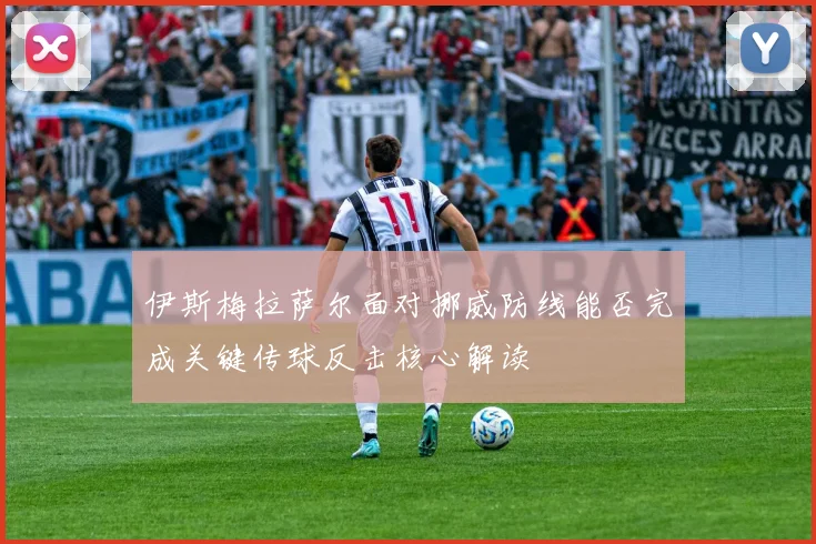 伊斯梅拉萨尔面对挪威防线能否完成关键传球反击核心解读