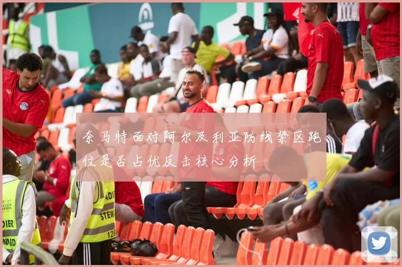 奈马特面对阿尔及利亚防线禁区跑位是否占优反击核心分析