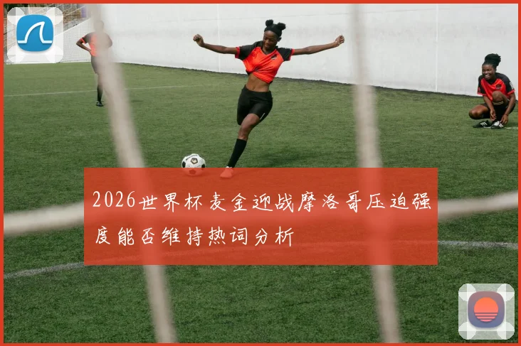 2026世界杯麦金迎战摩洛哥压迫强度能否维持热词分析