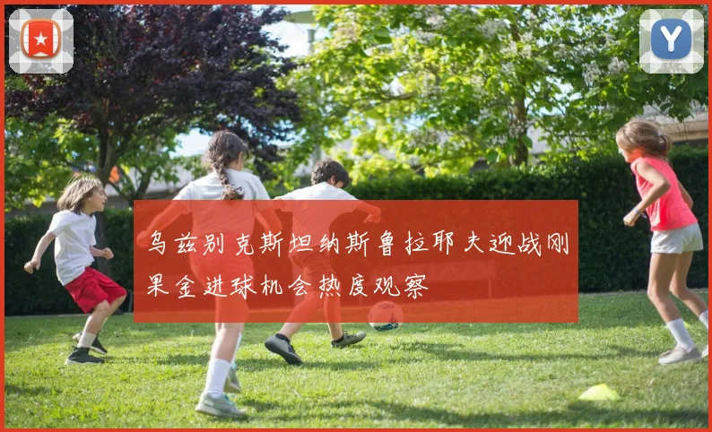 乌兹别克斯坦纳斯鲁拉耶夫迎战刚果金进球机会热度观察