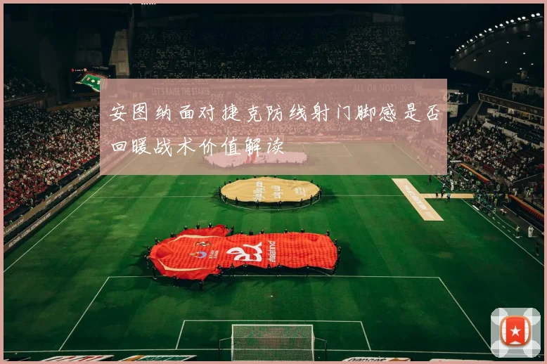 安图纳面对捷克防线射门脚感是否回暖战术价值解读