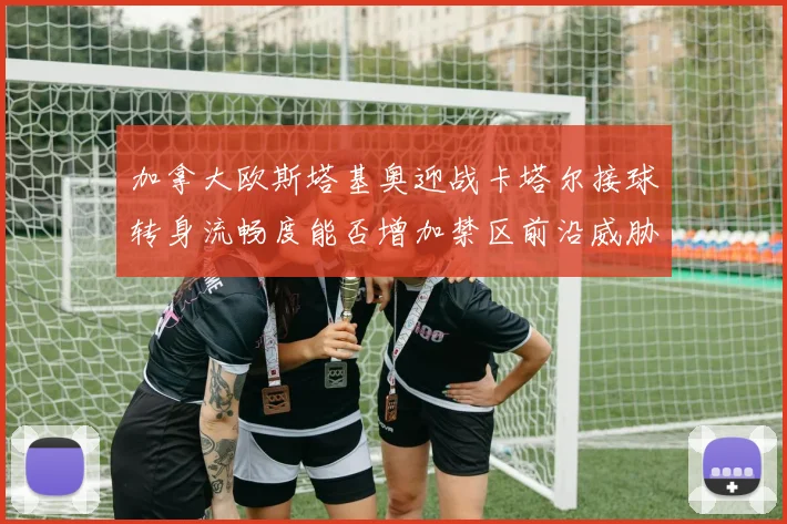 加拿大欧斯塔基奥迎战卡塔尔接球转身流畅度能否增加禁区前沿威胁