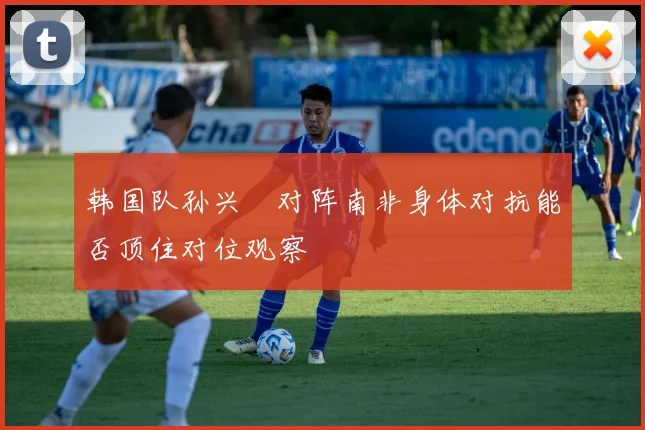 韩国队孙兴慜对阵南非身体对抗能否顶住对位观察