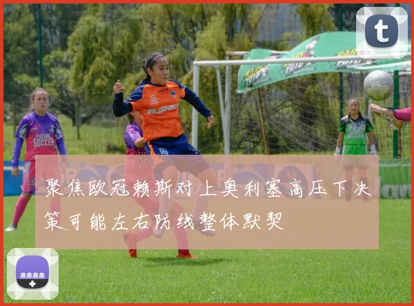 聚焦欧冠赖斯对上奥利塞高压下决策可能左右防线整体默契