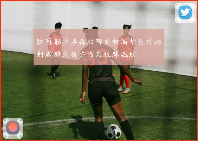 欧冠勒沃库森对阵利物浦禁区外远射威胁或将左右定位球威胁