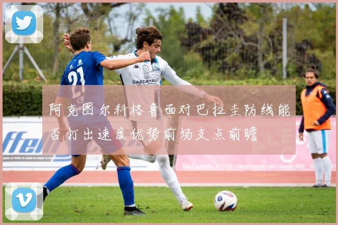 阿克图尔科格鲁面对巴拉圭防线能否打出速度优势前场支点前瞻