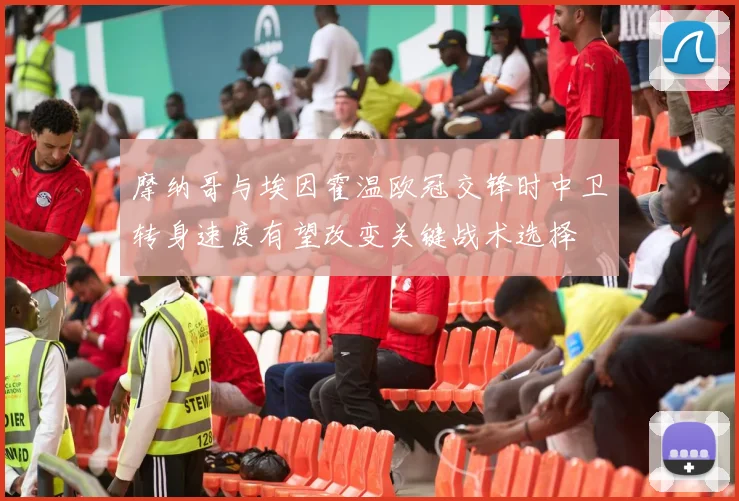 摩纳哥与埃因霍温欧冠交锋时中卫转身速度有望改变关键战术选择