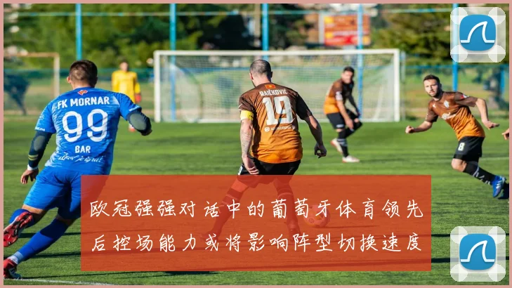 欧冠强强对话中的葡萄牙体育领先后控场能力或将影响阵型切换速度