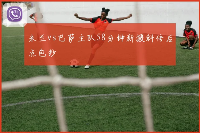米兰vs巴萨主队58分钟新援斜传后点包抄