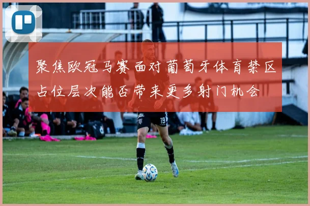 聚焦欧冠马赛面对葡萄牙体育禁区占位层次能否带来更多射门机会