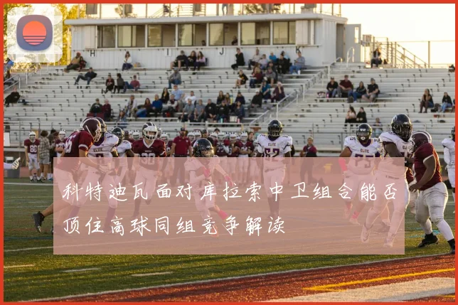 科特迪瓦面对库拉索中卫组合能否顶住高球同组竞争解读