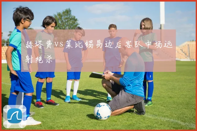 赫塔费vs莱比锡易边后客队中场远射绝杀