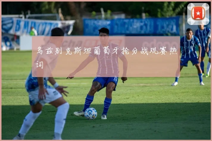 乌兹别克斯坦葡萄牙抢分战观赛热词