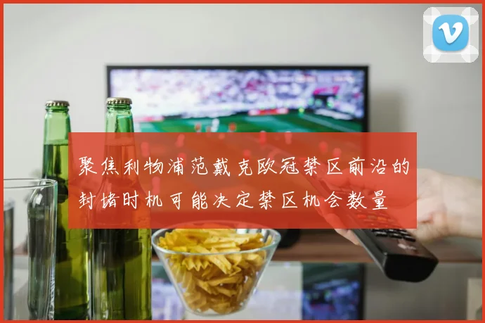 聚焦利物浦范戴克欧冠禁区前沿的封堵时机可能决定禁区机会数量