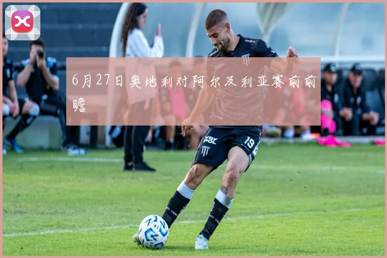6月27日奥地利对阿尔及利亚赛前前瞻