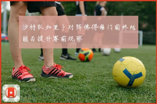 沙特队加里卜对阵佛得角门前终结能否提升赛前观察